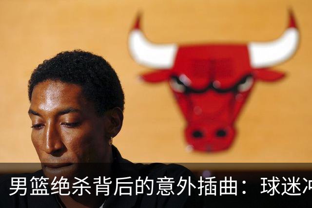 男篮绝杀背后的意外插曲：球迷冲动行为险酿大祸